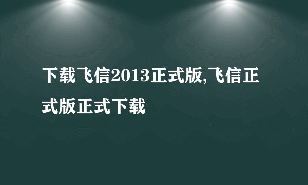 下载飞信2013正式版,飞信正式版正式下载