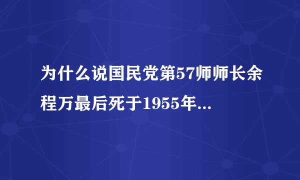 为什么说国民党第57师师长余程万最后死于1955年,虽然有资料显示余程万死于被