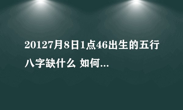 20127月8日1点46出生的五行八字缺什么 如何起名好？？
