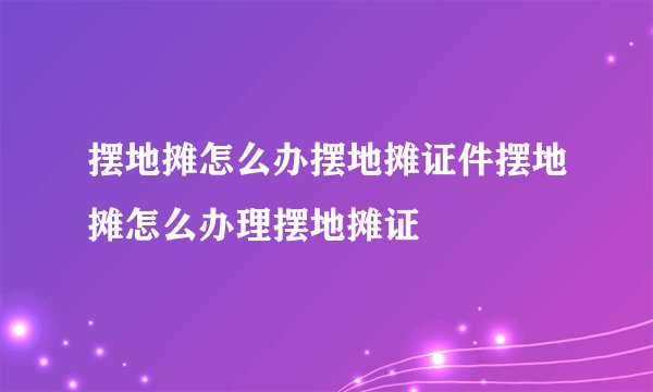 摆地摊怎么办摆地摊证件摆地摊怎么办理摆地摊证