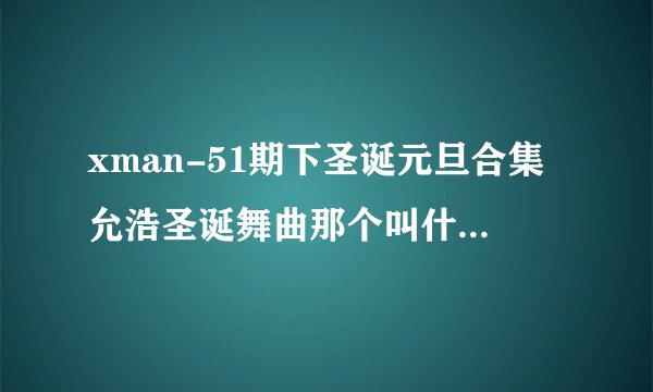 xman-51期下圣诞元旦合集允浩圣诞舞曲那个叫什么名字？同声版的？急用，谢谢