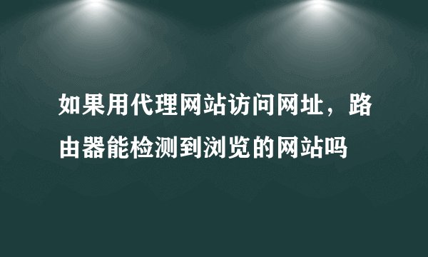 如果用代理网站访问网址，路由器能检测到浏览的网站吗