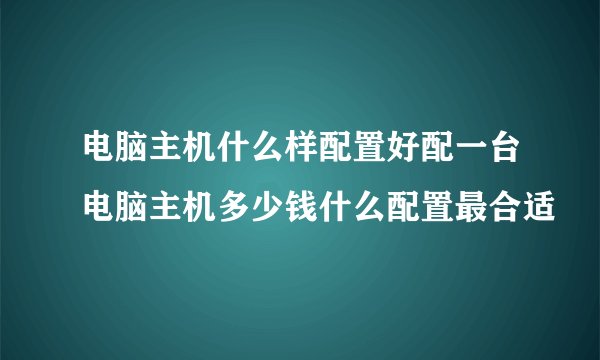 电脑主机什么样配置好配一台电脑主机多少钱什么配置最合适