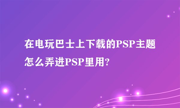 在电玩巴士上下载的PSP主题怎么弄进PSP里用?