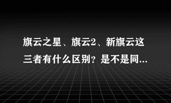 旗云之星、旗云2、新旗云这三者有什么区别？是不是同一个车？
