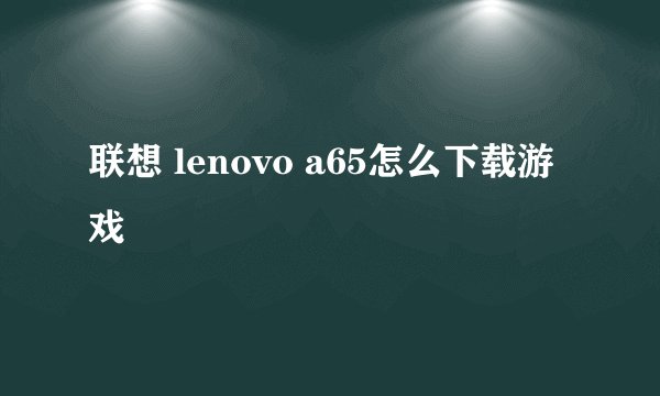 联想 lenovo a65怎么下载游戏
