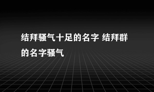 结拜骚气十足的名字 结拜群的名字骚气