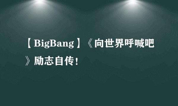 【BigBang】《向世界呼喊吧》励志自传!