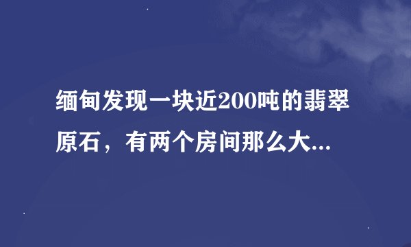 缅甸发现一块近200吨的翡翠原石,有两个房间那么大!实属罕见!