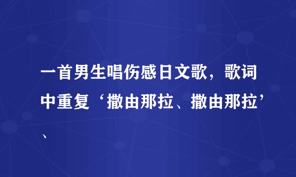 一首男生唱伤感日文歌，歌词中重复‘撒由那拉、撒由那拉’、