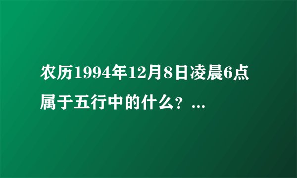 农历1994年12月8日凌晨6点属于五行中的什么？命中缺什么？名字带个什么比较好