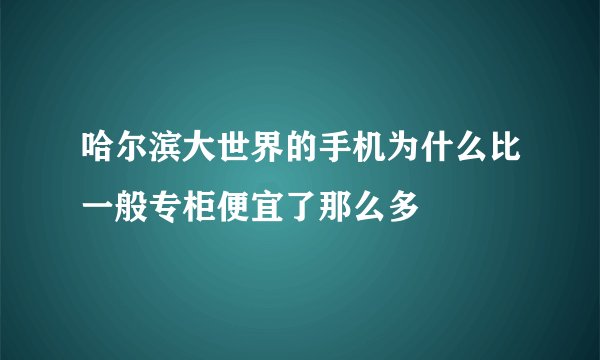 哈尔滨大世界的手机为什么比一般专柜便宜了那么多