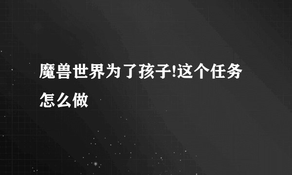 魔兽世界为了孩子!这个任务怎么做