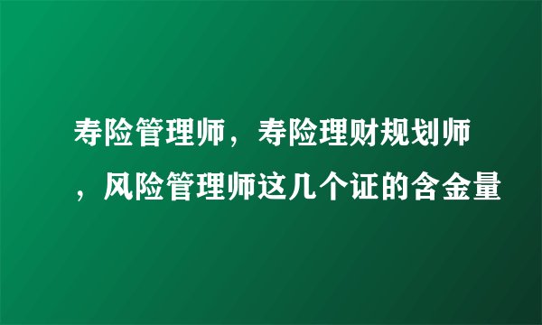 寿险管理师,寿险理财规划师,风险管理师这几个证的含金量
