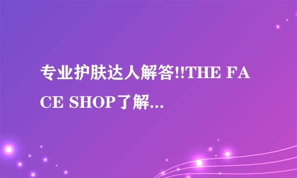 专业护肤达人解答!!THE FACE SHOP了解的近··最好用过的··
