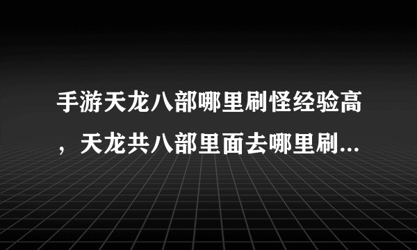 手游天龙八部哪里刷怪经验高，天龙共八部里面去哪里刷怪经验高
