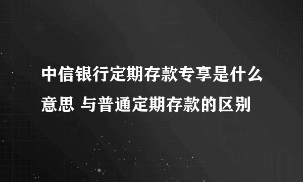 中信银行定期存款专享是什么意思 与普通定期存款的区别