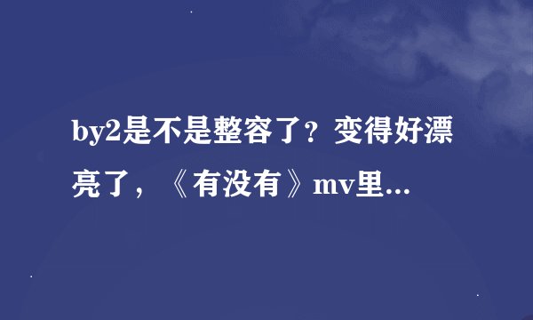 by2是不是整容了？变得好漂亮了，《有没有》mv里，，，，是不是整容了？