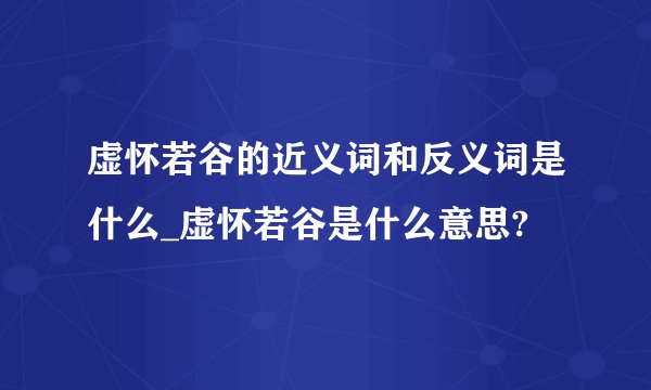 虚怀若谷的近义词和反义词是什么_虚怀若谷是什么意思?