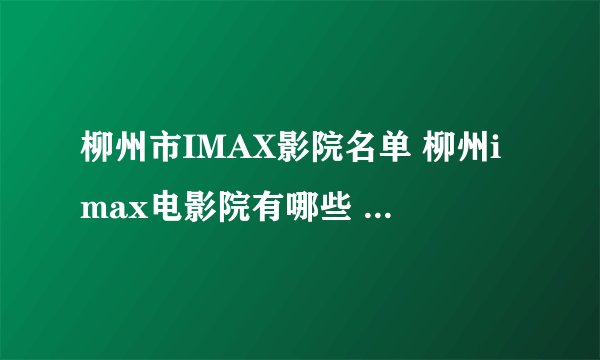 柳州市IMAX影院名单 柳州imax电影院有哪些 柳州IMAX影院有多少家