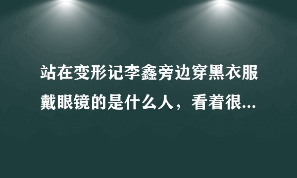 站在变形记李鑫旁边穿黑衣服戴眼镜的是什么人,看着很眼熟 以前好像是不是演过什么电视剧
