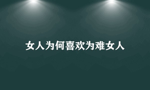 女人为何喜欢为难女人