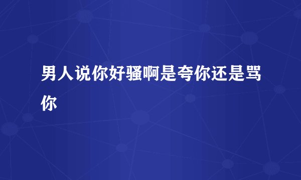 男人说你好骚啊是夸你还是骂你