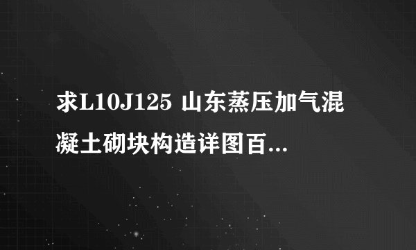 求L10J125 山东蒸压加气混凝土砌块构造详图百度网盘链接获取
