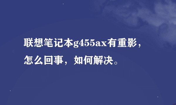 联想笔记本g455ax有重影，怎么回事，如何解决。