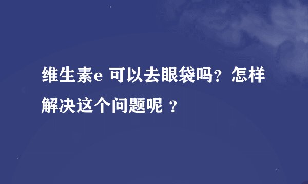 维生素e 可以去眼袋吗?怎样解决这个问题呢 ?