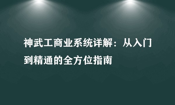 神武工商业系统详解：从入门到精通的全方位指南