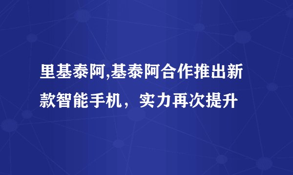 里基泰阿,基泰阿合作推出新款智能手机，实力再次提升
