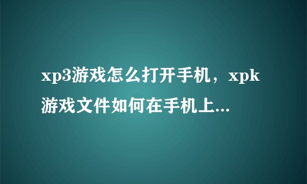 xp3游戏怎么打开手机，xpk游戏文件如何在手机上自行安装