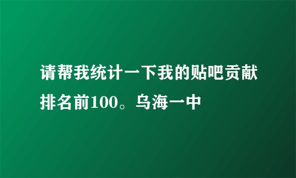 请帮我统计一下我的贴吧贡献排名前100。乌海一中