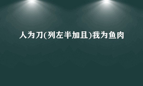 人为刀(列左半加且)我为鱼肉