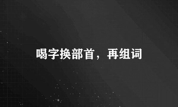 喝字换部首，再组词
