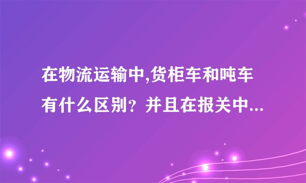 在物流运输中,货柜车和吨车有什么区别?并且在报关中怎么操作?