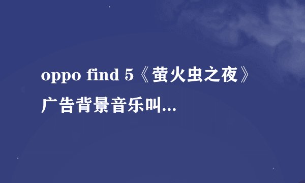 oppo find 5《萤火虫之夜》广告背景音乐叫什么？有知道的吗，请告诉我！
