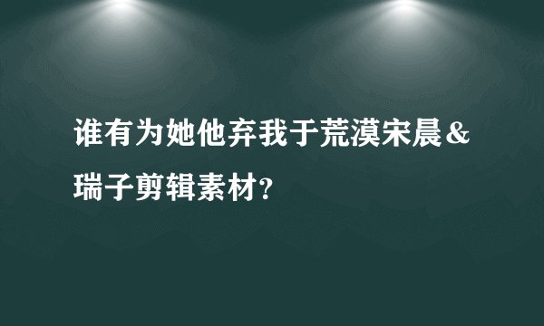 谁有为她他弃我于荒漠宋晨＆瑞子剪辑素材？