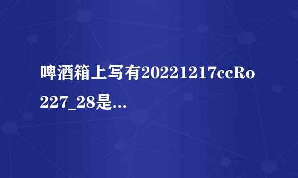 啤酒箱上写有20221217ccRo227_28是什么意思