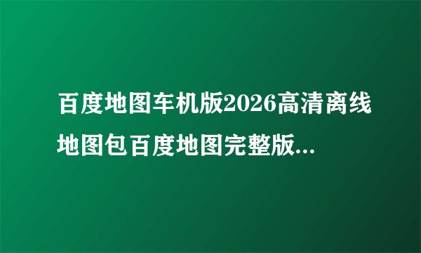 百度地图车机版2026高清离线地图包百度地图完整版百度网盘链接获取