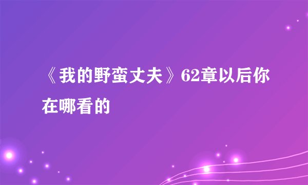 《我的野蛮丈夫》62章以后你在哪看的
