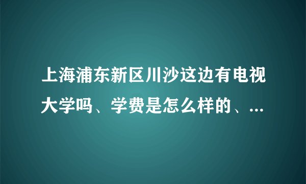 上海浦东新区川沙这边有电视大学吗、学费是怎么样的、有哪些专业、电大怎么样呢
