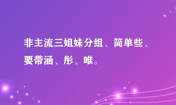 非主流三姐妹分组、简单些、要带涵、彤、唯。
