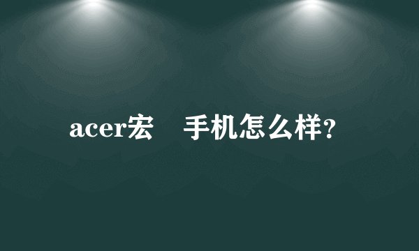 acer宏碁手机怎么样？