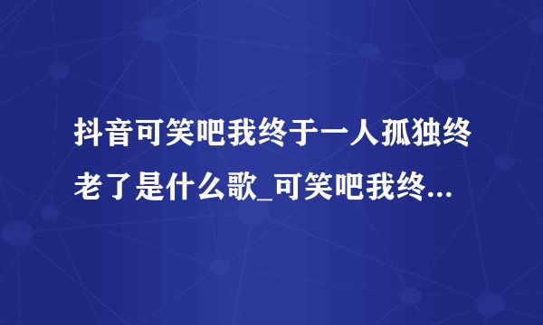 抖音可笑吧我终于一人孤独终老了是什么歌_可笑吧我终于一人孤独终老了歌曲介绍