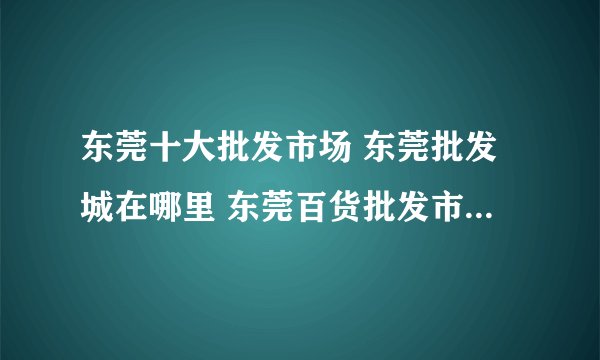 东莞十大批发市场 东莞批发城在哪里 东莞百货批发市场有哪些