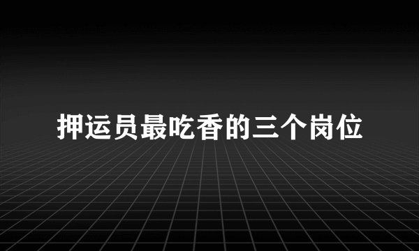 押运员最吃香的三个岗位