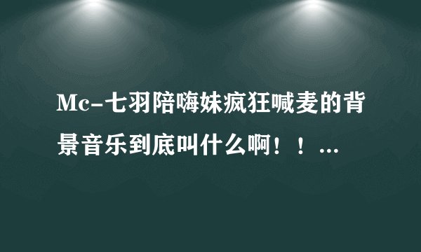 Mc-七羽陪嗨妹疯狂喊麦的背景音乐到底叫什么啊！！！急急急