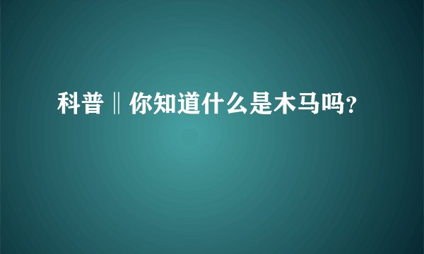 科普‖你知道什么是木马吗?